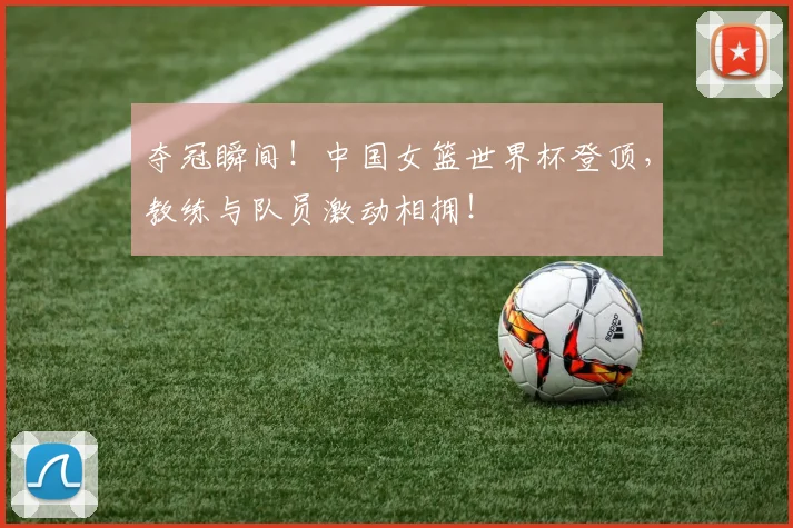 夺冠瞬间！中国女篮世界杯登顶，教练与队员激动相拥！