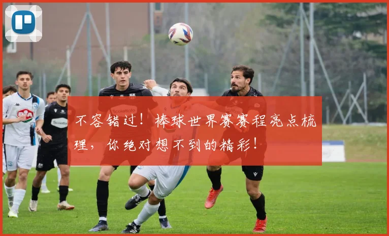 不容错过!棒球世界赛赛程亮点梳理,你绝对想不到的精彩!