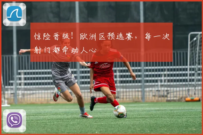 惊险晋级!欧洲区预选赛,每一次射门都牵动人心