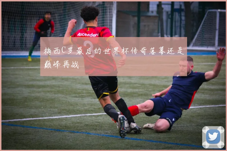 梅西C罗最后的世界杯传奇落幕还是巅峰再战
