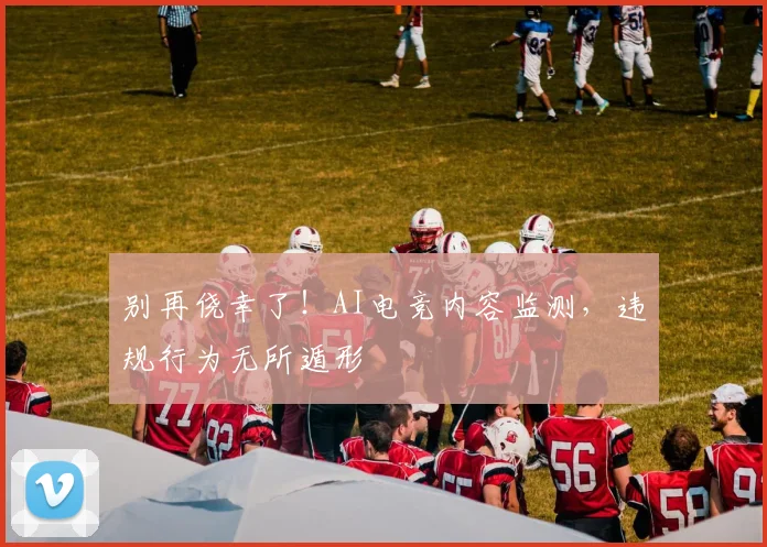 别再侥幸了!AI电竞内容监测,违规行为无所遁形
