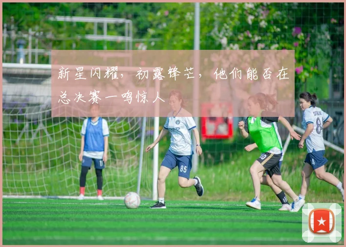 新星闪耀，初露锋芒，他们能否在总决赛一鸣惊人